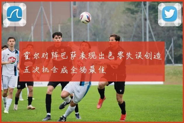 霍尔对阵巴萨表现出色零失误创造五次机会成全场最佳
