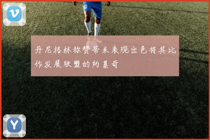 丹尼格林称赞蒂米表现出色将其比作发展联盟的约基奇