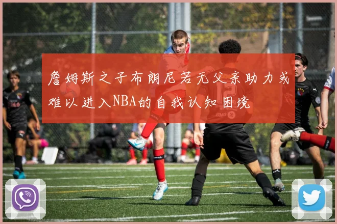 詹姆斯之子布朗尼若无父亲助力或难以进入NBA的自我认知困境
