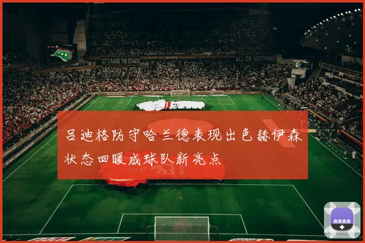 吕迪格防守哈兰德表现出色赫伊森状态回暖成球队新亮点