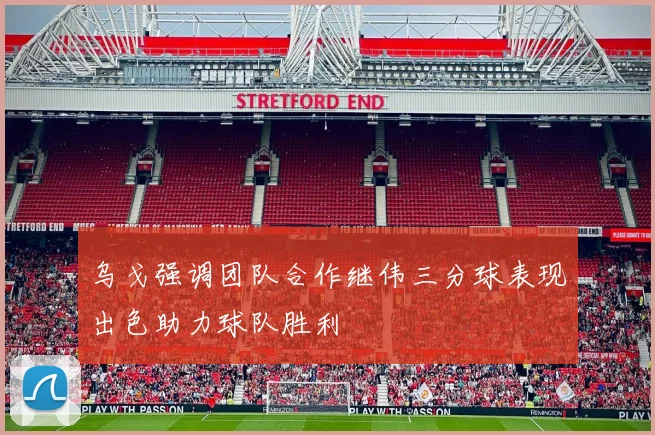 乌戈强调团队合作继伟三分球表现出色助力球队胜利
